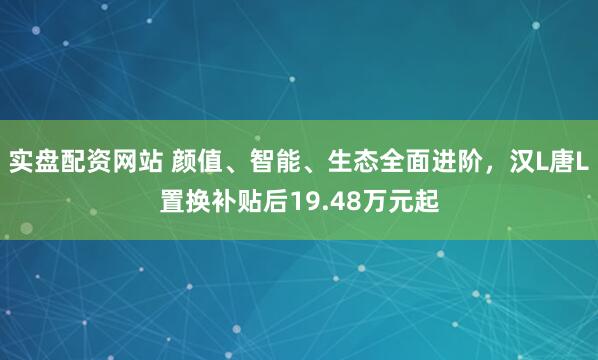 实盘配资网站 颜值、智能、生态全面进阶,汉L唐L置换补贴后19.48万元起