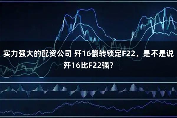 实力强大的配资公司 歼16翻转锁定F22,是不是说歼16比F22强?