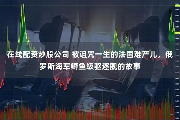 在线配资炒股公司 被诅咒一生的法国难产儿,俄罗斯海军鳟鱼级驱逐舰的故事