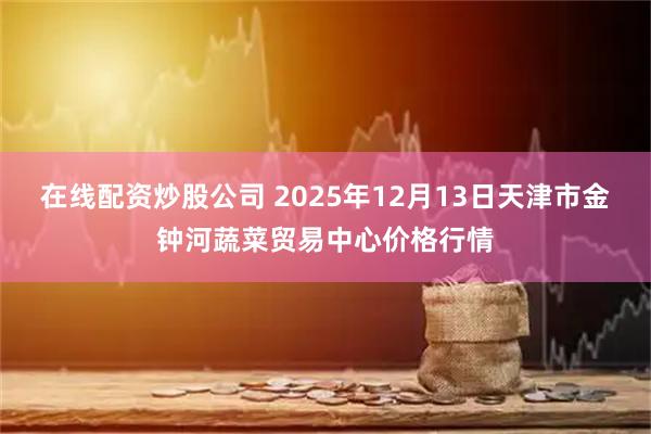 在线配资炒股公司 2025年12月13日天津市金钟河蔬菜贸易中心价格行情