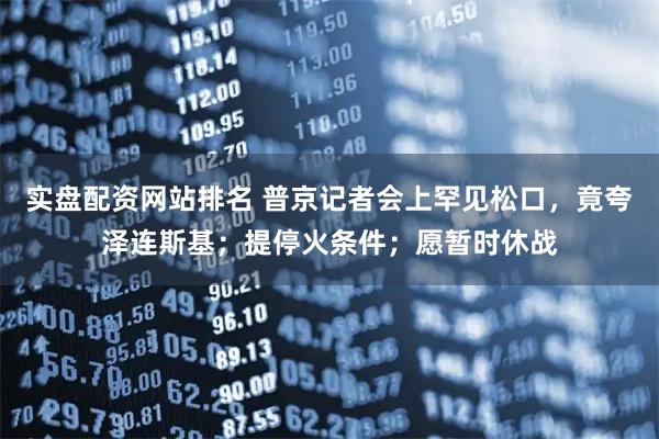 实盘配资网站排名 普京记者会上罕见松口,竟夸泽连斯基;提停火条件;愿暂时休战