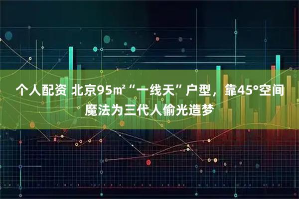 个人配资 北京95㎡“一线天”户型，靠45°空间魔法为三代人偷光造梦