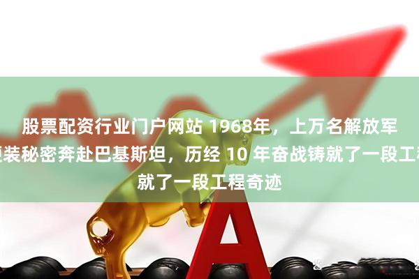 股票配资行业门户网站 1968年，上万名解放军身着便装秘密奔赴巴基斯坦，历经 10 年奋战铸就了一段工程奇迹