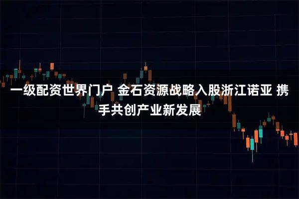 一级配资世界门户 金石资源战略入股浙江诺亚 携手共创产业新发展