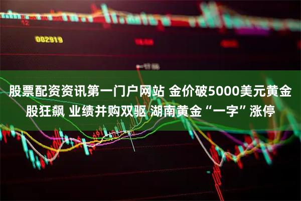 股票配资资讯第一门户网站 金价破5000美元黄金股狂飙 业绩并购双驱 湖南黄金“一字”涨停