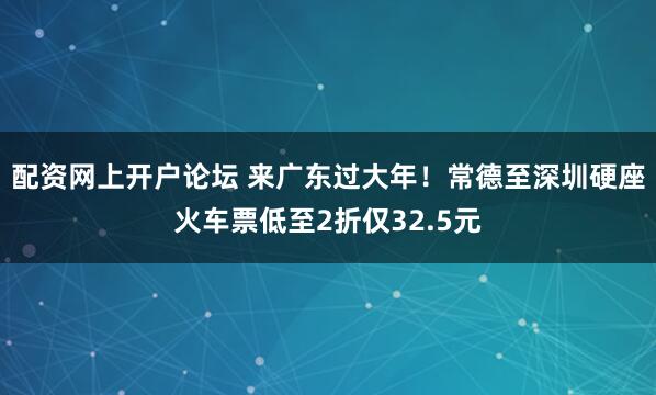 配资网上开户论坛 来广东过大年！常德至深圳硬座火车票低至2折仅32.5元