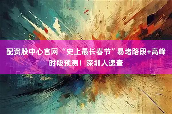 配资股中心官网 “史上最长春节”易堵路段+高峰时段预测！深圳人速查