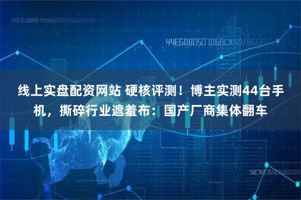 线上实盘配资网站 硬核评测！博主实测44台手机，撕碎行业遮羞布：国产厂商集体翻车