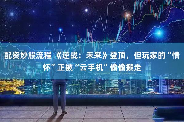 配资炒股流程 《逆战：未来》登顶，但玩家的“情怀”正被“云手机”偷偷搬走