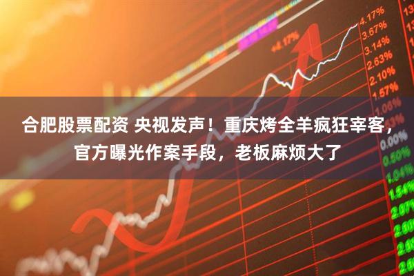 合肥股票配资 央视发声！重庆烤全羊疯狂宰客，官方曝光作案手段，老板麻烦大了