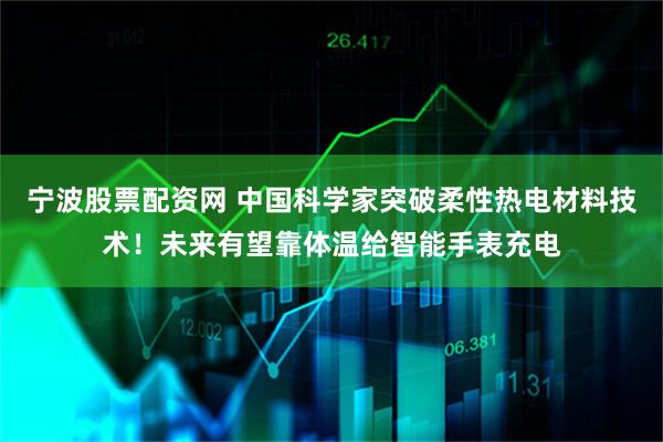 宁波股票配资网 中国科学家突破柔性热电材料技术！未来有望靠体温给智能手表充电