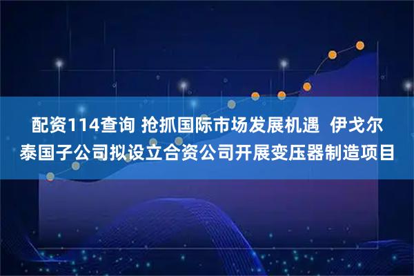 配资114查询 抢抓国际市场发展机遇  伊戈尔泰国子公司拟设立合资公司开展变压器制造项目
