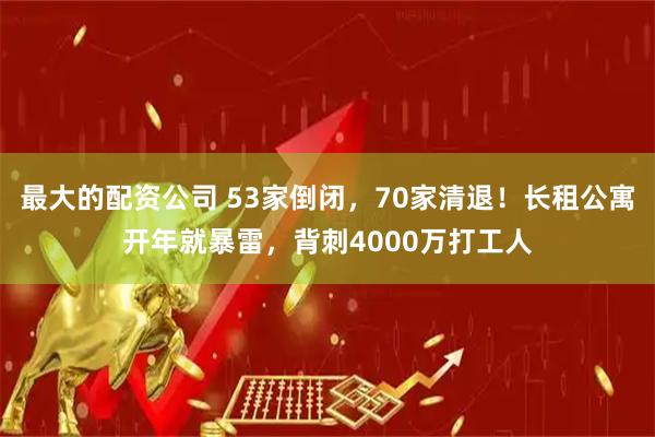 最大的配资公司 53家倒闭，70家清退！长租公寓开年就暴雷，背刺4000万打工人