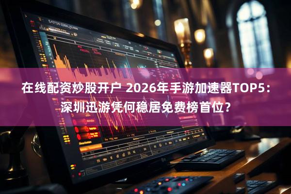 在线配资炒股开户 2026年手游加速器TOP5:深圳迅游凭何稳居免费榜首位?