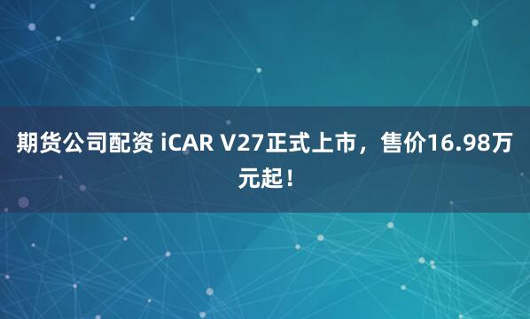 期货公司配资 iCAR V27正式上市，售价16.98万元起！