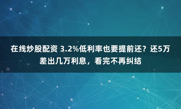 在线炒股配资 3.2%低利率也要提前还？还5万差出几万利息，看完不再纠结