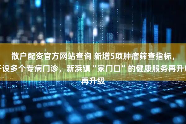 散户配资官方网站查询 新增5项肿瘤筛查指标，开设多个专病门诊，新浜镇“家门口”的健康服务再升级