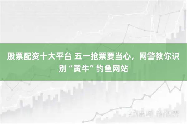 股票配资十大平台 五一抢票要当心，网警教你识别“黄牛”钓鱼网站
