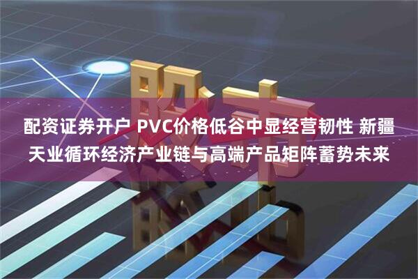 配资证券开户 PVC价格低谷中显经营韧性 新疆天业循环经济产业链与高端产品矩阵蓄势未来