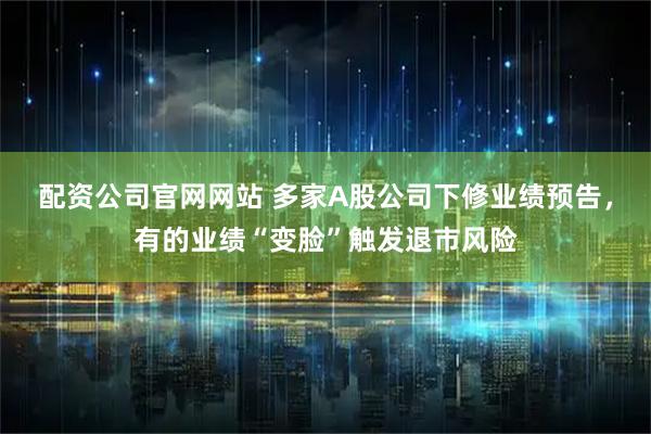 配资公司官网网站 多家A股公司下修业绩预告，有的业绩“变脸”触发退市风险