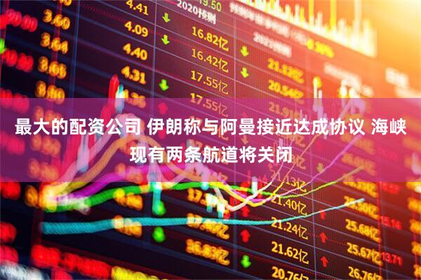 最大的配资公司 伊朗称与阿曼接近达成协议 海峡现有两条航道将关闭