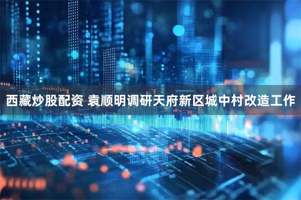 西藏炒股配资 袁顺明调研天府新区城中村改造工作